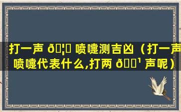打一声 🦄 喷嚏测吉凶（打一声喷嚏代表什么,打两 🌹 声呢）